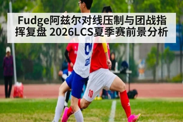 Fudge阿兹尔对线压制与团战指挥复盘 2026LCS夏季赛前景分析
