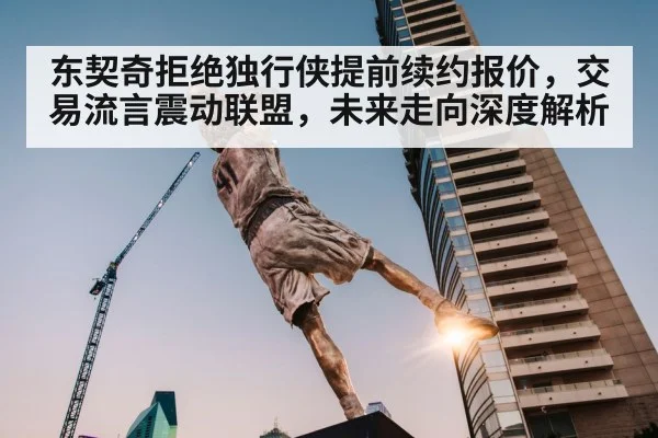 东契奇拒绝独行侠提前续约报价，交易流言震动联盟，未来走向深度解析