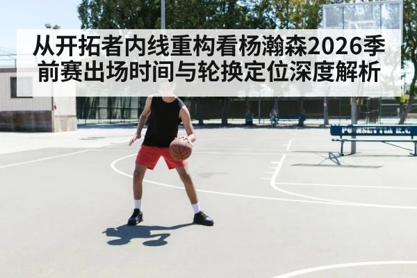 从开拓者内线重构看杨瀚森2026季前赛出场时间与轮换定位深度解析